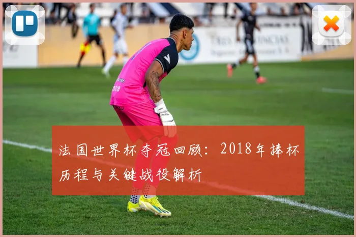 法国世界杯夺冠回顾：2018年捧杯历程与关键战役解析