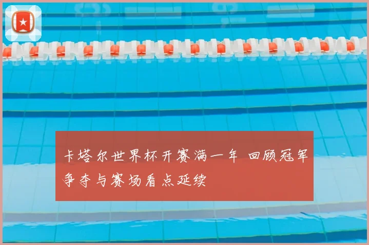 卡塔尔世界杯开赛满一年 回顾冠军争夺与赛场看点延续