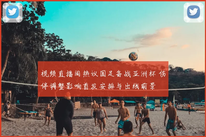 视频直播间热议国足备战亚洲杯 伤停调整影响首发安排与出线前景