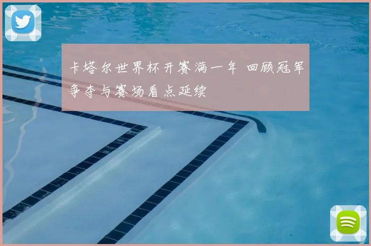 卡塔尔世界杯开赛满一年 回顾冠军争夺与赛场看点延续