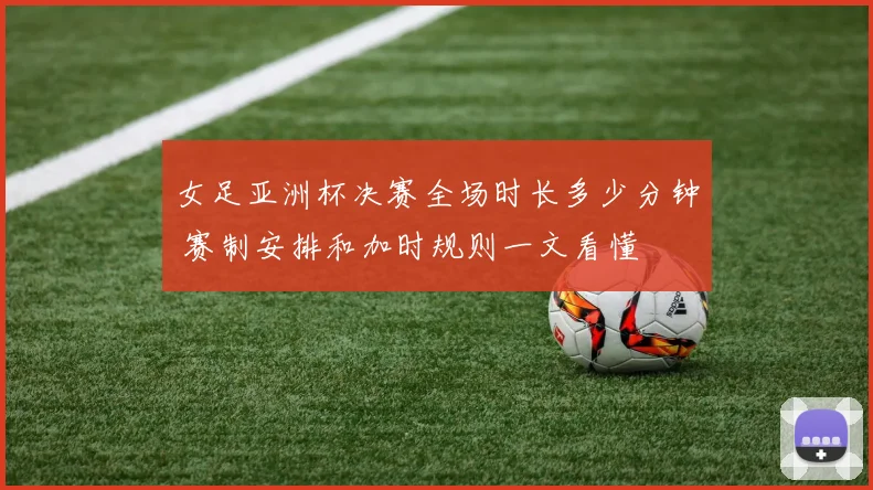 女足亚洲杯决赛全场时长多少分钟 赛制安排和加时规则一文看懂