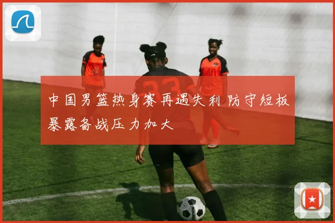 中国男篮热身赛再遇失利 防守短板暴露备战压力加大