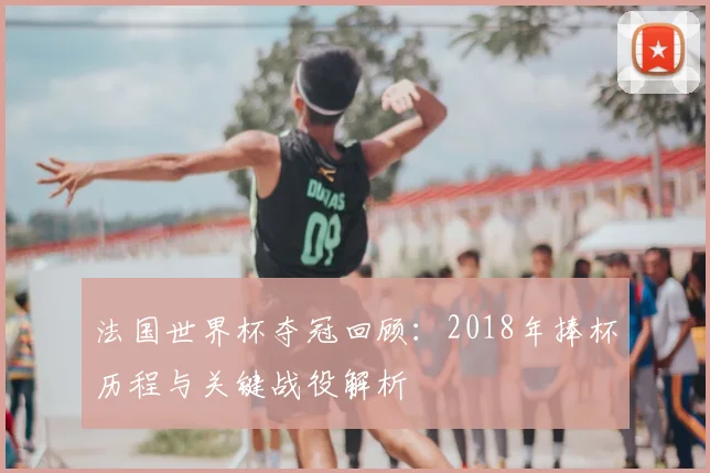 法国世界杯夺冠回顾：2018年捧杯历程与关键战役解析