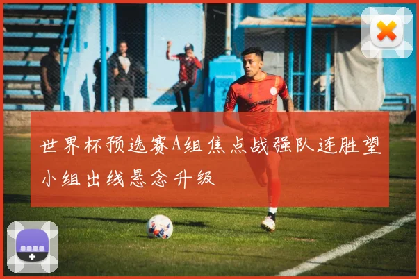 世界杯预选赛A组焦点战强队连胜望小组出线悬念升级