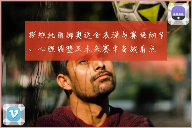 斯维托丽娜奥运会表现与赛场细节、心理调整及未来赛季备战看点