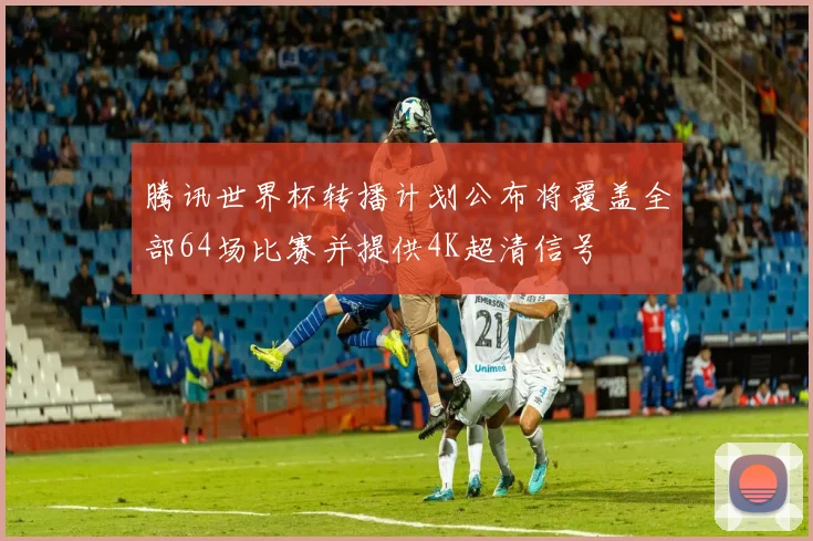 腾讯世界杯转播计划公布将覆盖全部64场比赛并提供4K超清信号