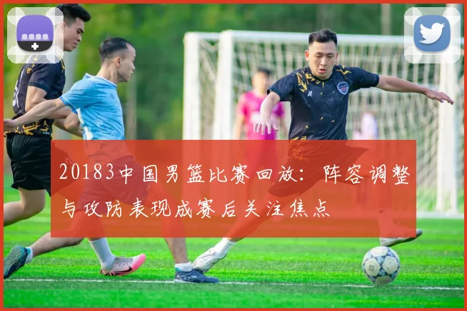 20183中国男篮比赛回放：阵容调整与攻防表现成赛后关注焦点