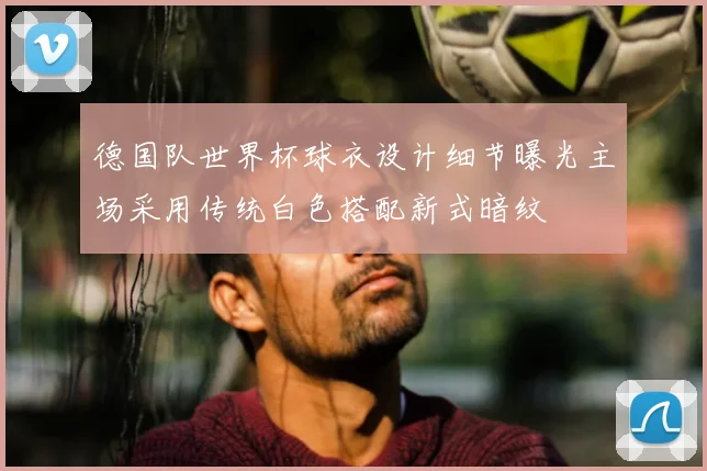 德国队世界杯球衣设计细节曝光主场采用传统白色搭配新式暗纹