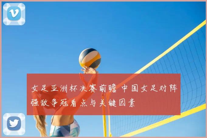 女足亚洲杯决赛前瞻 中国女足对阵强敌争冠看点与关键因素