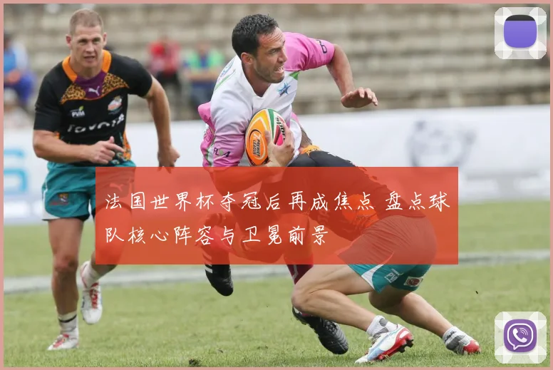 法国世界杯夺冠后再成焦点 盘点球队核心阵容与卫冕前景