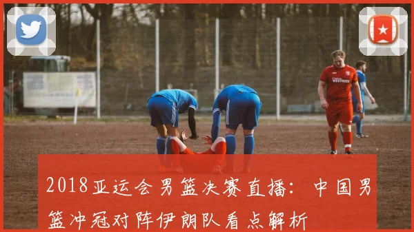 2018亚运会男篮决赛直播：中国男篮冲冠对阵伊朗队看点解析