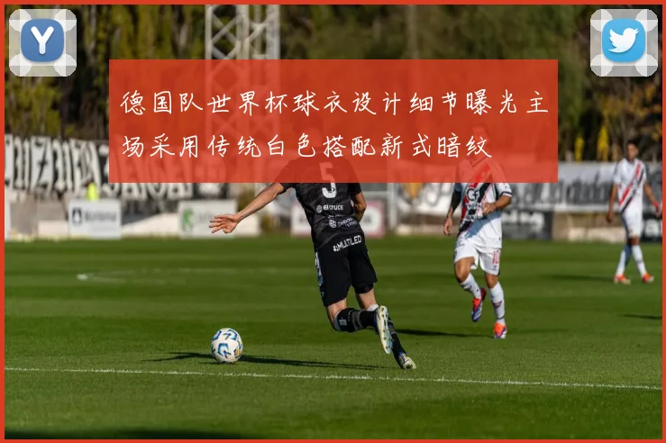 德国队世界杯球衣设计细节曝光主场采用传统白色搭配新式暗纹
