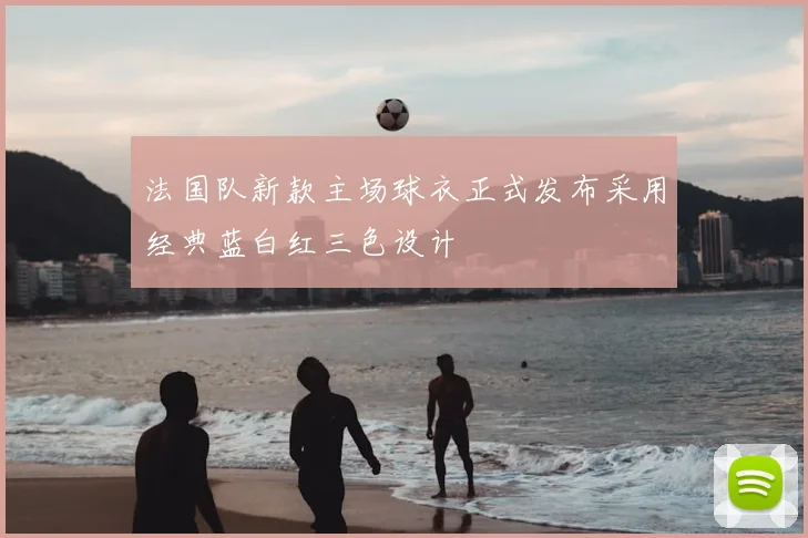 法国队新款主场球衣正式发布采用经典蓝白红三色设计