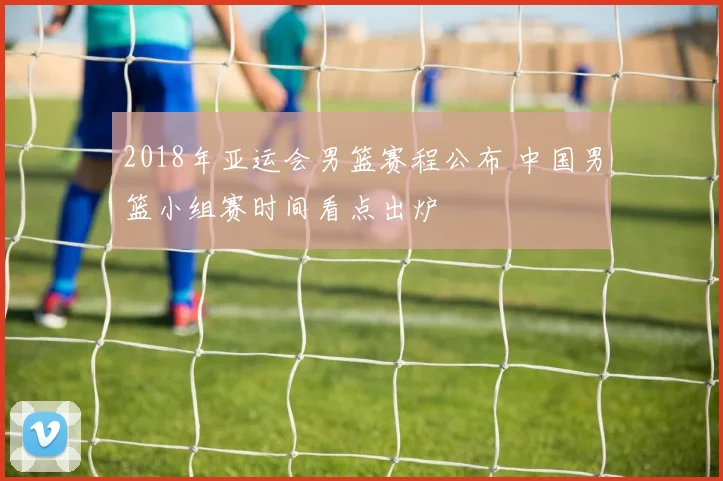 2018年亚运会男篮赛程公布 中国男篮小组赛时间看点出炉