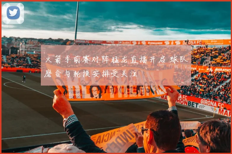 火箭季前赛对阵猛龙直播开启 球队磨合与轮换安排受关注