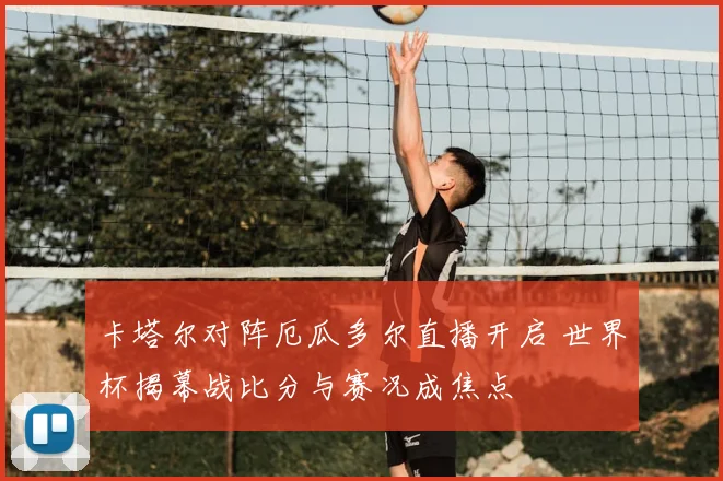 卡塔尔对阵厄瓜多尔直播开启 世界杯揭幕战比分与赛况成焦点