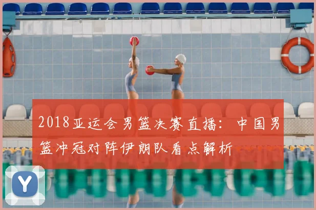 2018亚运会男篮决赛直播：中国男篮冲冠对阵伊朗队看点解析