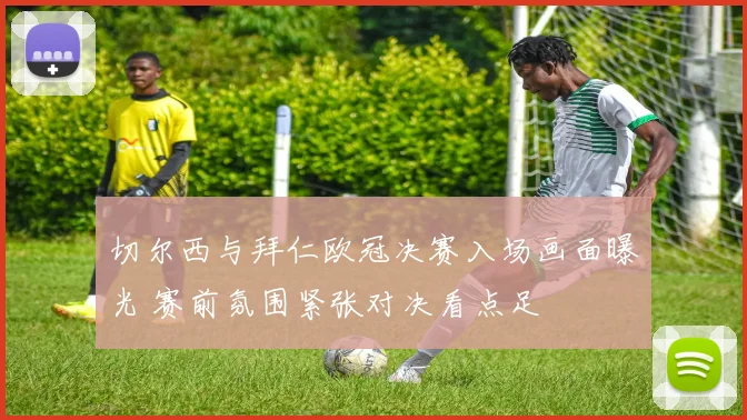 切尔西与拜仁欧冠决赛入场画面曝光 赛前氛围紧张对决看点足