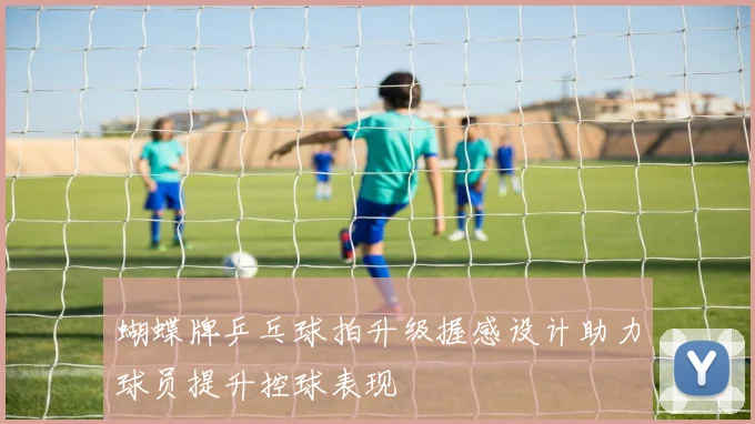 蝴蝶牌乒乓球拍升级握感设计助力球员提升控球表现