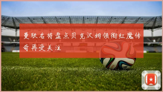 曼联名将盘点贝克汉姆领衔红魔传奇再受关注