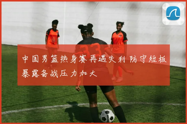 中国男篮热身赛再遇失利 防守短板暴露备战压力加大