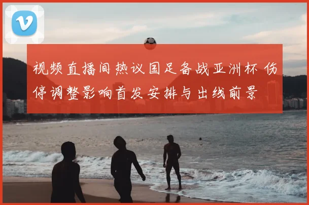 视频直播间热议国足备战亚洲杯 伤停调整影响首发安排与出线前景