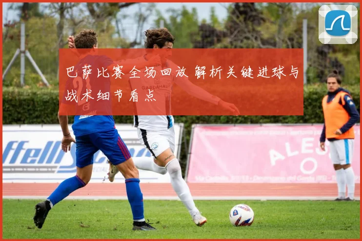 巴萨比赛全场回放 解析关键进球与战术细节看点