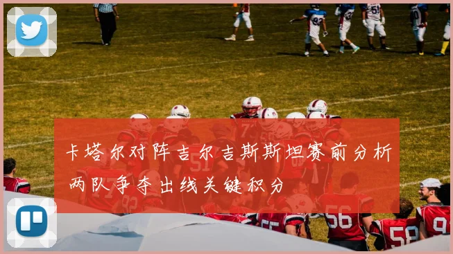 卡塔尔对阵吉尔吉斯斯坦赛前分析 两队争夺出线关键积分