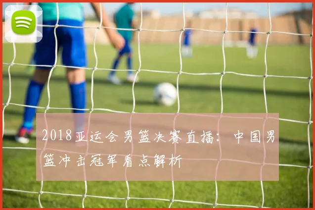 2018亚运会男篮决赛直播：中国男篮冲击冠军看点解析