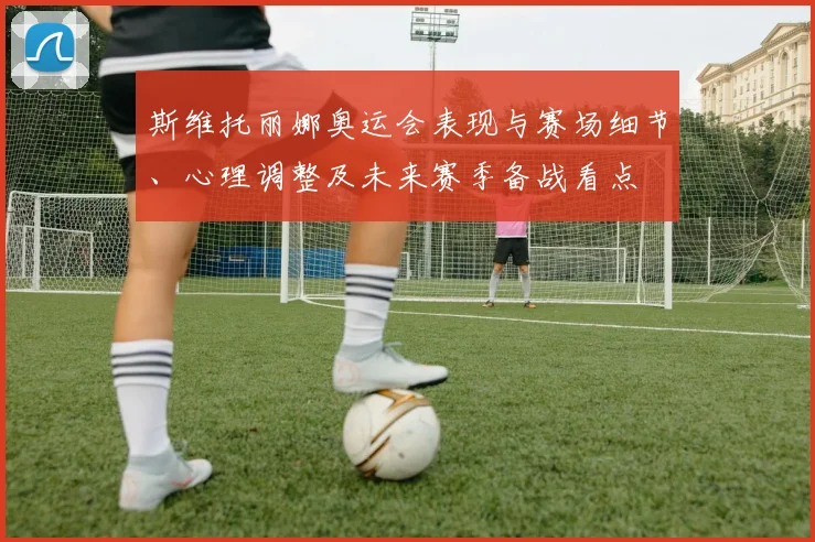 斯维托丽娜奥运会表现与赛场细节、心理调整及未来赛季备战看点