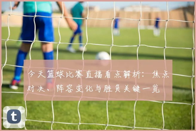今天篮球比赛直播看点解析：焦点对决、阵容变化与胜负关键一览