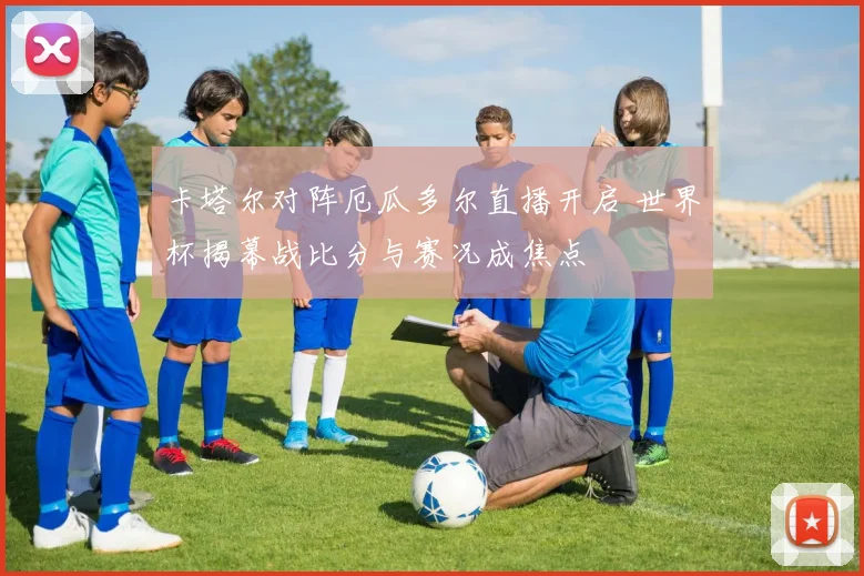 卡塔尔对阵厄瓜多尔直播开启 世界杯揭幕战比分与赛况成焦点