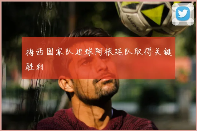 梅西国家队进球阿根廷队取得关键胜利