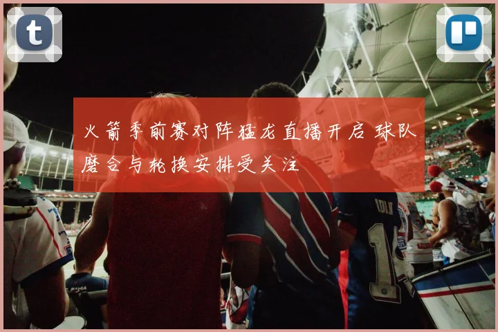火箭季前赛对阵猛龙直播开启 球队磨合与轮换安排受关注