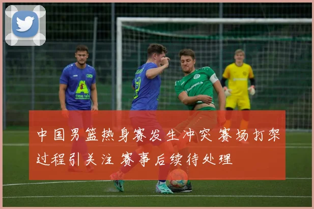 中国男篮热身赛发生冲突 赛场打架过程引关注 赛事后续待处理