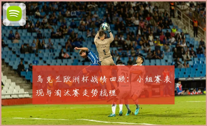 乌克兰欧洲杯战绩回顾:小组赛表现与淘汰赛走势梳理